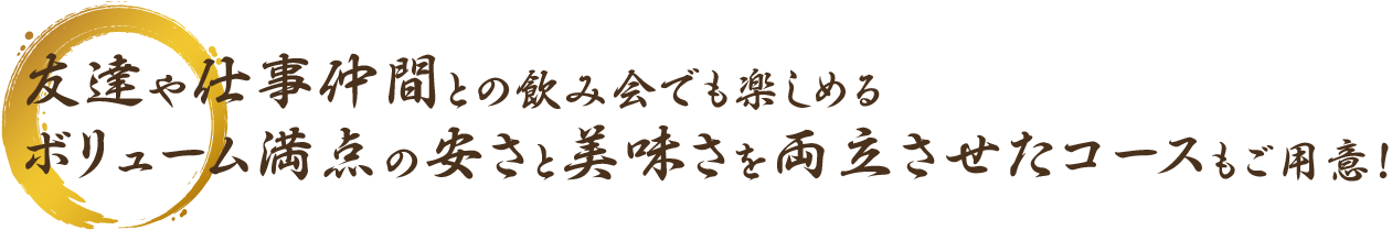 友達や仕事仲間との飲み会でも楽しめるボリューム満点の安さと美味さを両立させたコースもご用意！