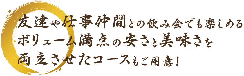 友達や仕事仲間との飲み会でも楽しめるボリューム満点の安さと美味さを両立させたコースもご用意！